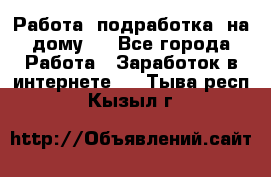 Работа (подработка) на дому   - Все города Работа » Заработок в интернете   . Тыва респ.,Кызыл г.
